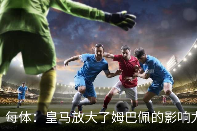 每体：皇马放大了姆巴佩的影响力，却无法完全掌控这名球员